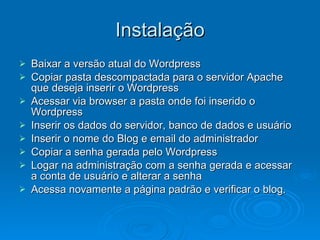 Instalação Baixar a versão atual do Wordpress Copiar pasta descompactada para o servidor Apache que deseja inserir o Wordpress Acessar via browser a pasta onde foi inserido o Wordpress Inserir os dados do servidor, banco de dados e usuário Inserir o nome do Blog e email do administrador Copiar a senha gerada pelo Wordpress Logar na administração com a senha gerada e acessar a conta de usuário e alterar a senha Acessa novamente a página padrão e verificar o blog. 