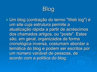 Blog Um blog (contração do termo "Web log") é um site cuja estrutura permite a atualização rápida a partir de acréscimos dos chamados artigos, ou "posts". Estes são, em geral, organizados de forma cronológica inversa, costumam abordar a temática do blog e podem ser escritos por um número variável de pessoas, de acordo com a política do blog. 