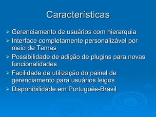 Características Gerenciamento de usuários com hierarquia Interface completamente personalizável por meio de Temas Possibilidade de adição de plugins para novas funcionalidades Facilidade de utilização do painel de gerenciamento para usuários leigos Disponibilidade em Português-Brasil 