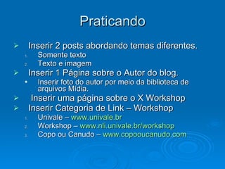 Praticando Inserir 2 posts abordando temas diferentes. Somente texto Texto e imagem Inserir 1 Página sobre o Autor do blog. Inserir foto do autor por meio da biblioteca de arquivos Mídia. Inserir uma página sobre o X Workshop Inserir Categoria de Link – Workshop Univale –  www.univale.br Workshop –  www.nli.univale.br/workshop Copo ou Canudo –  www.copooucanudo.com 