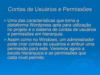 Contas de Usuários e Permissões Uma das características que torna a plataforma Wordpress apta para utilização no projeto é o sistema de contas de usuários e permissões em hierarquia. Assim como no Windows, um administrador pode criar contas de usuários e atribuir uma permissão para este. Veremos agora a escala hierárquica e as permissões que cada nível permite. 