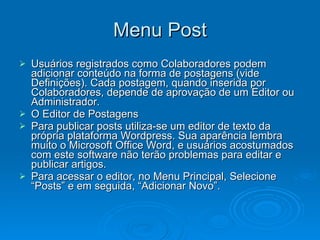 Menu Post Usuários registrados como Colaboradores podem adicionar conteúdo na forma de postagens (vide Definições). Cada postagem, quando inserida por Colaboradores, depende de aprovação de um Editor ou Administrador. O Editor de Postagens Para publicar posts utiliza-se um editor de texto da própria plataforma Wordpress. Sua aparência lembra muito o Microsoft Office Word, e usuários acostumados com este software não terão problemas para editar e publicar artigos. Para acessar o editor, no Menu Principal, Selecione “Posts” e em seguida, “Adicionar Novo”. 