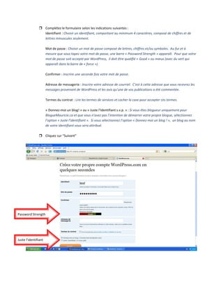 Complétez le formulaire selon les indications suivantes : 
Identifiant : Choisir un identifiant, comportant au minimum 4 caractères, composé de chiffres et de 
lettres minuscules seulement. 
 
Mot de passe : Choisir un mot de passe composé de lettres, chiffres et/ou symboles.  Au fur et à 
mesure que vous tapez votre mot de passe, une barre « Password Strength » apparaît.  Pour que votre 
mot de passe soit accepté par WordPress,  il doit être qualifié « Good » ou mieux (avec du vert qui 
apparaît dans la barre de « force »). 
 
Confirmer : Inscrire une seconde fois votre mot de passe. 
 
Adresse de messagerie : Inscrire votre adresse de courriel.  C’est à cette adresse que vous recevrez les 
messages provenant de WordPress et les avis qu’une de vos publications a été commentée. 
 
Termes du contrat : Lire les termes de services et cocher la case pour accepter ces termes. 
 
« Donnez‐moi un blog! » ou « Juste l’Identifiant s.v.p. » : Si vous êtes blogueur uniquement pour 
BlogueMauricie.ca et que vous n’avez pas l’intention de démarrer votre propre blogue, sélectionnez 
l’option « Juste l’identifiant ».  Si vous sélectionnez l’option « Donnez‐moi un blog ! »,  un blog au nom 
de votre identifiant vous sera attribué. 
 
Cliquez sur “Suivant” 
 
 
 
Password Strength 
Juste l'identifiant 
 
