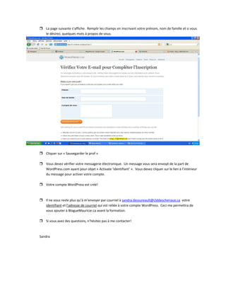 La page suivante s’affiche.  Remplir les champs en inscrivant votre prénom, nom de famille et si vous 
le désirez, quelques mots à propos de vous.   
 
 
Cliquer sur « Sauvegarder le prof » 
 
Vous devez vérifier votre messagerie électronique.  Un message vous sera envoyé de la part de 
WordPress.com ayant pour objet « Activate ‘identifiant’ ».  Vous devez cliquer sur le lien à l’intérieur 
du message pour activer votre compte. 
 
Votre compte WordPress est créé! 
 
 
Il ne vous reste plus qu’à m’envoyer par courriel à sandra.dessureault@clddeschenaux.ca  votre 
identifiant et l’adresse de courriel qui est reliée à votre compte WordPress.  Ceci me permettra de 
vous ajouter à BlogueMauricie.ca avant la formation.   
 
Si vous avez des questions, n’hésitez pas à me contacter! 
 
 
Sandra 
 