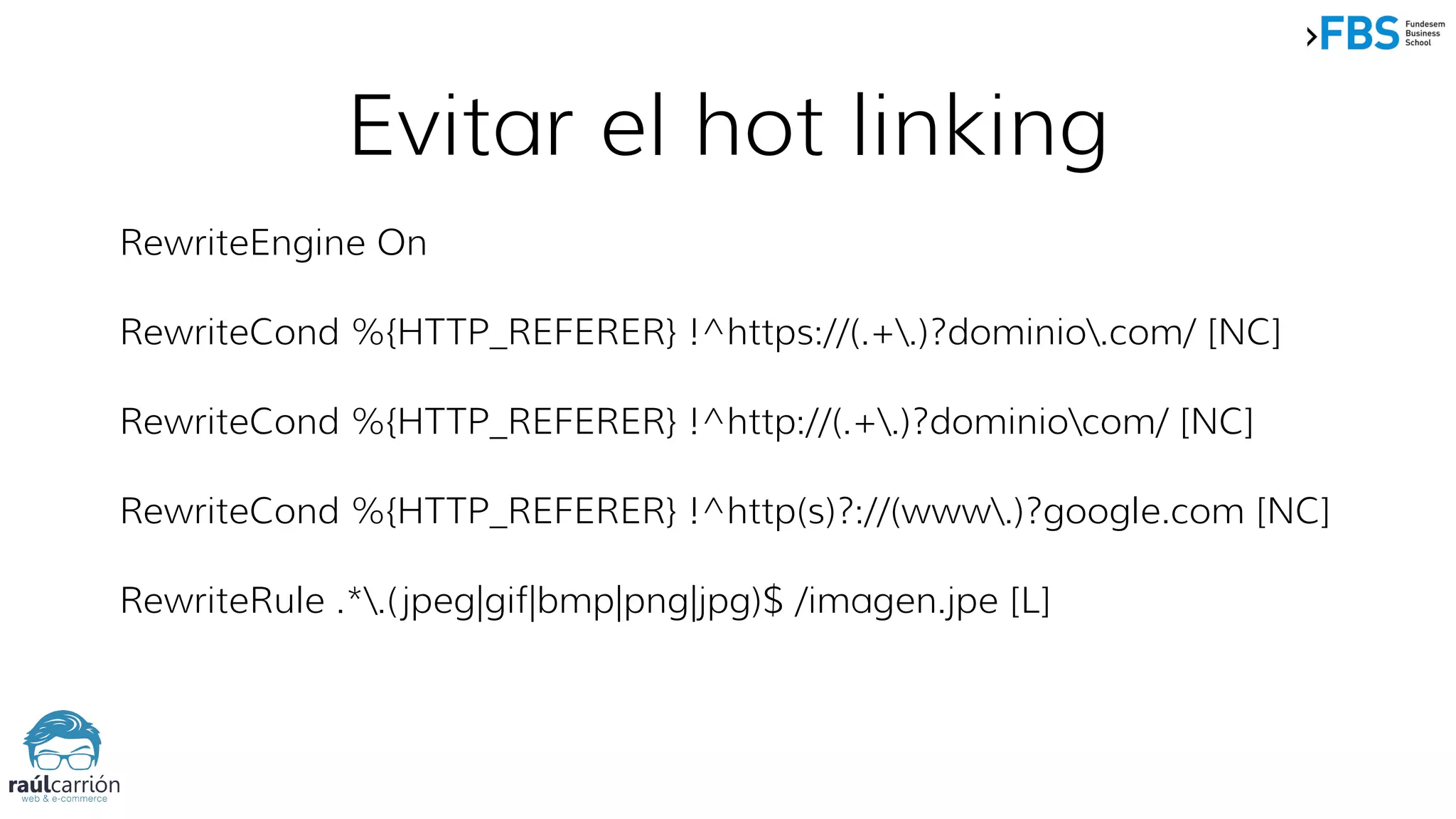 Evitar el hot linking
RewriteEngine On
RewriteCond %{HTTP_REFERER} !^https://(.+.)?dominio.com/ [NC]
RewriteCond %{HTTP_REFERER} !^http://(.+.)?dominiocom/ [NC]
RewriteCond %{HTTP_REFERER} !^http(s)?://(www.)?google.com [NC]
RewriteRule .*.(jpeg|gif|bmp|png|jpg)$ /imagen.jpe [L]
 