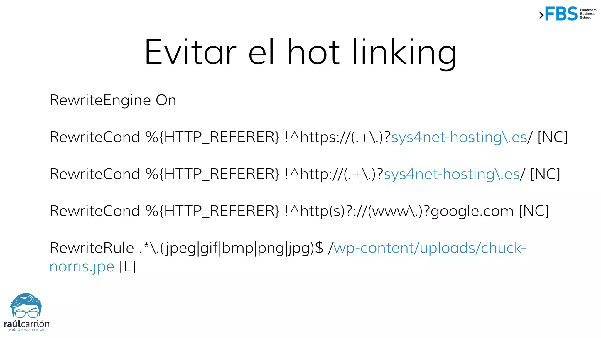 Evitar el hot linking
RewriteEngine On
RewriteCond %{HTTP_REFERER} !^https://(.+.)?sys4net-hosting.es/ [NC]
RewriteCond %{HTTP_REFERER} !^http://(.+.)?sys4net-hosting.es/ [NC]
RewriteCond %{HTTP_REFERER} !^http(s)?://(www.)?google.com [NC]
RewriteRule .*.(jpeg|gif|bmp|png|jpg)$ /wp-content/uploads/chuck-
norris.jpe [L]
 