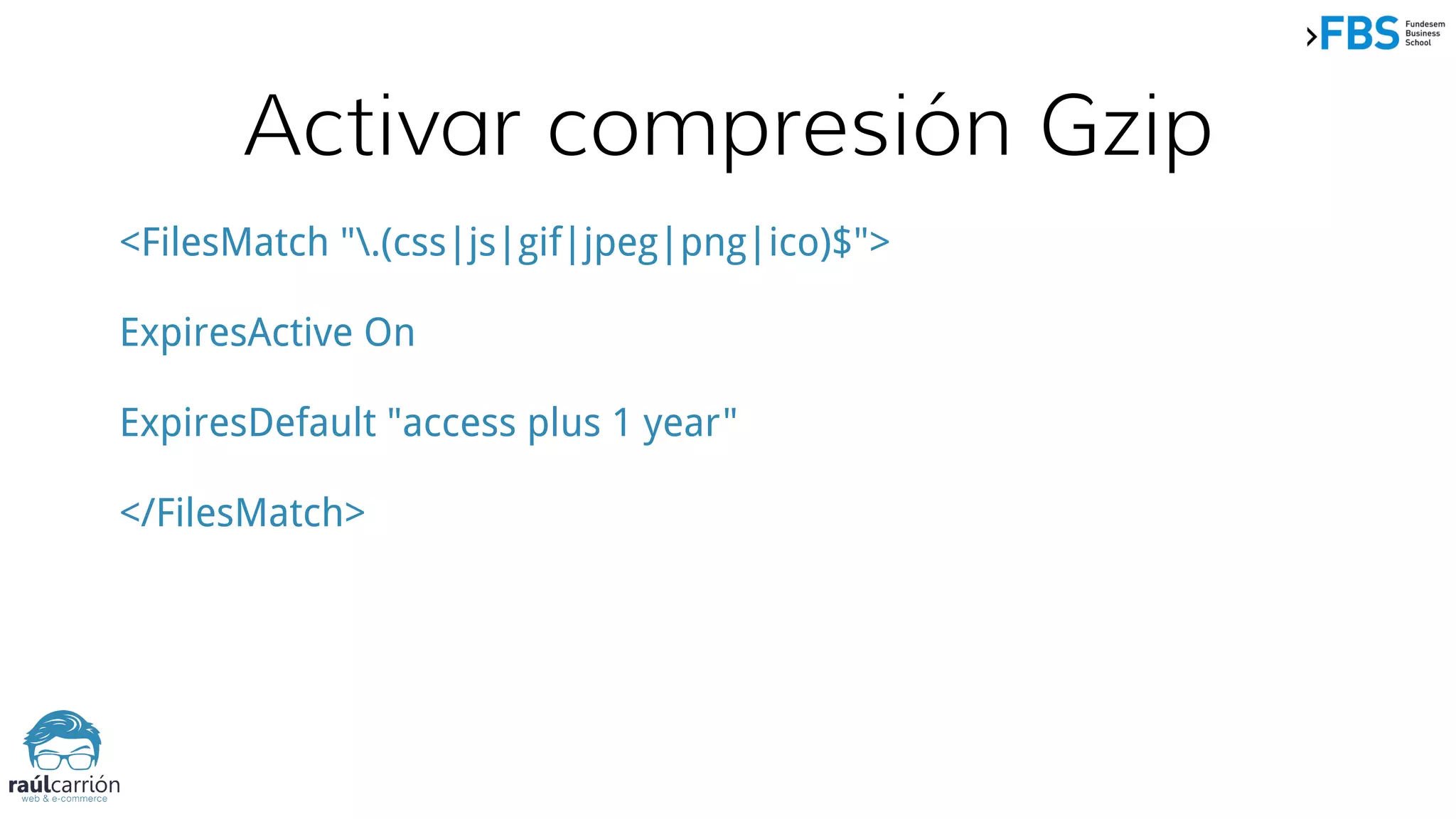 Activar compresión Gzip
<FilesMatch ".(css|js|gif|jpeg|png|ico)$">
ExpiresActive On
ExpiresDefault "access plus 1 year"
</FilesMatch>
 