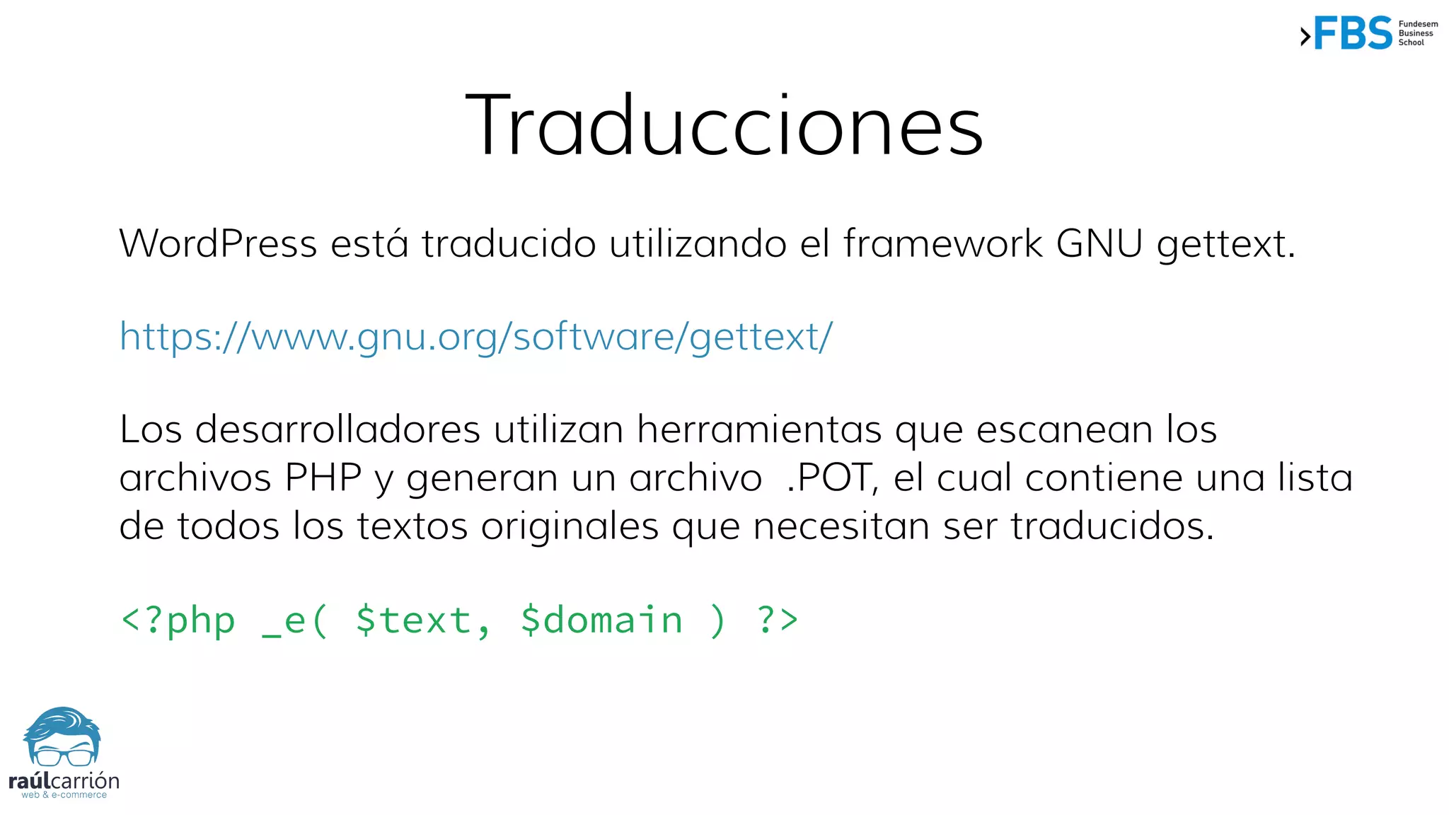 WordPress está traducido utilizando el framework GNU gettext.
https://www.gnu.org/software/gettext/
Los desarrolladores utilizan herramientas que escanean los
archivos PHP y generan un archivo .POT, el cual contiene una lista
de todos los textos originales que necesitan ser traducidos.
<?php _e( $text, $domain ) ?>
Traducciones
 