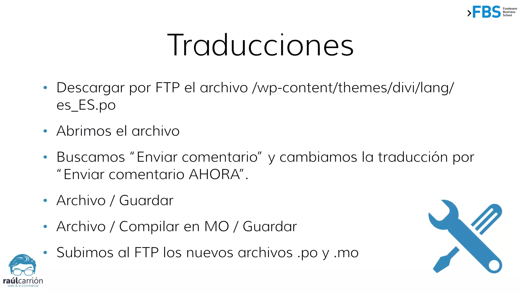 • Descargar por FTP el archivo /wp-content/themes/divi/lang/
es_ES.po
• Abrimos el archivo
• Buscamos “Enviar comentario” y cambiamos la traducción por
“Enviar comentario AHORA”.
• Archivo / Guardar
• Archivo / Compilar en MO / Guardar
• Subimos al FTP los nuevos archivos .po y .mo
Traducciones
 