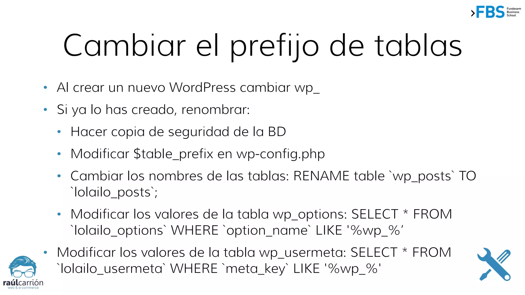 • Al crear un nuevo WordPress cambiar wp_
• Si ya lo has creado, renombrar:
• Hacer copia de seguridad de la BD
• Modificar $table_prefix en wp-config.php
• Cambiar los nombres de las tablas: RENAME table `wp_posts` TO
`lolailo_posts`;
• Modificar los valores de la tabla wp_options: SELECT * FROM
`lolailo_options` WHERE `option_name` LIKE '%wp_%’
• Modificar los valores de la tabla wp_usermeta: SELECT * FROM
`lolailo_usermeta` WHERE `meta_key` LIKE '%wp_%'
Cambiar el prefijo de tablas
 
