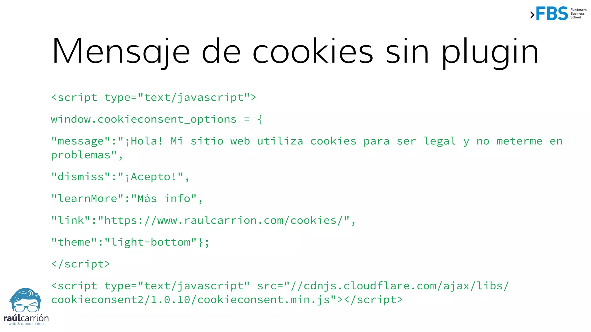 Mensaje de cookies sin plugin
<script type="text/javascript">
window.cookieconsent_options = {
"message":"¡Hola! Mi sitio web utiliza cookies para ser legal y no meterme en
problemas",
"dismiss":"¡Acepto!",
"learnMore":"Más info",
"link":"https://www.raulcarrion.com/cookies/",
"theme":"light-bottom"};
</script>
<script type="text/javascript" src="//cdnjs.cloudflare.com/ajax/libs/
cookieconsent2/1.0.10/cookieconsent.min.js"></script>
 