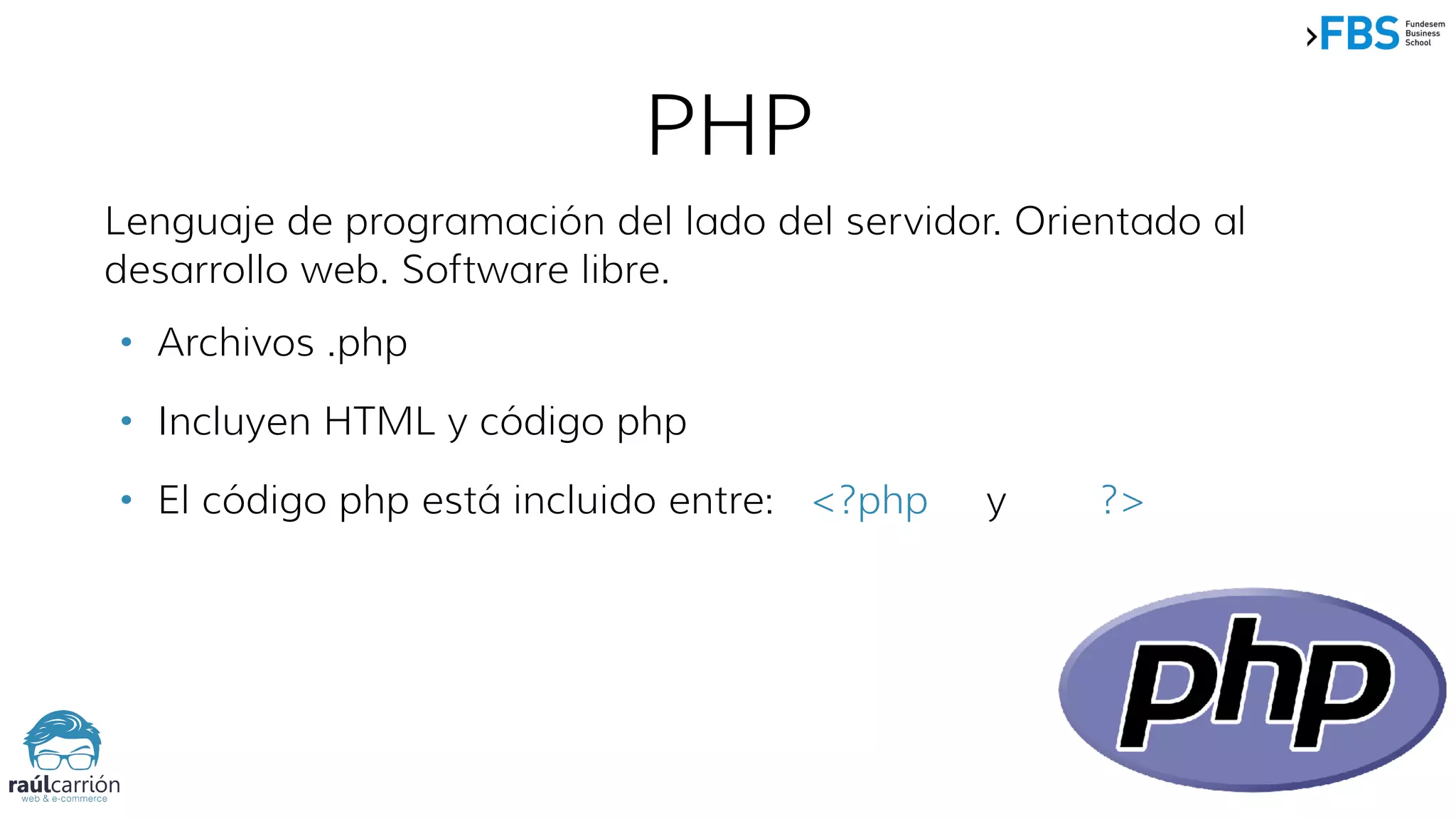 PHP
Lenguaje de programación del lado del servidor. Orientado al
desarrollo web. Software libre.
• Archivos .php
• Incluyen HTML y código php
• El código php está incluido entre: <?php y ?>
 