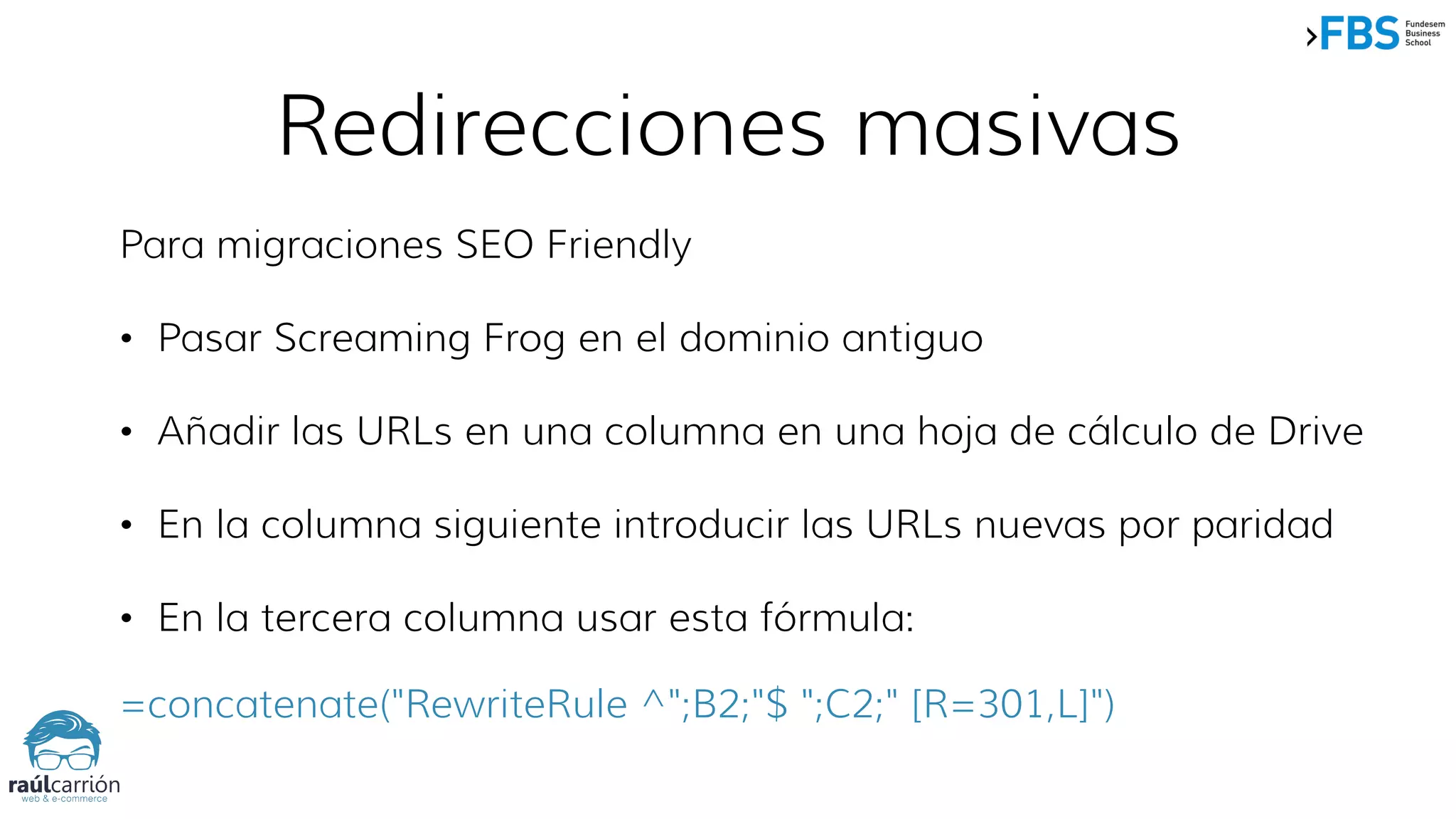 Redirecciones masivas
Para migraciones SEO Friendly
• Pasar Screaming Frog en el dominio antiguo
• Añadir las URLs en una columna en una hoja de cálculo de Drive
• En la columna siguiente introducir las URLs nuevas por paridad
• En la tercera columna usar esta fórmula:
=concatenate("RewriteRule ^";B2;"$ ";C2;" [R=301,L]")
 