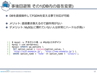 事後回避策 その1(DB内の値を変更)

!   DBを直接操作してFQDNを変える事で対応が可能

!   メリット: 直接書き換えるので副作⽤用がない
!   デメリット: MySQLに慣れていない⼈人は⾮非常にハードルが⾼高い




  Copyright 2012 Serverworks Co, Ltd. All Rights Reserved.   13
 