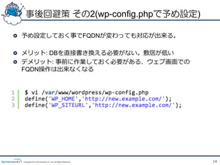 事後回避策 その2(wp-config.phpで予め設定)

!   予め設定しておく事でFQDNが変わっても対応が出来る。

!   メリット: DBを直接書き換える必要がない。敷居が低い
!   デメリット: 事前に作業しておく必要がある、ウェブ画⾯面での
    FQDN操作は出来なくなる




 Copyright 2012 Serverworks Co, Ltd. All Rights Reserved.   14
 