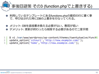 事後回避策 その3 (function.phpで上書きする)

!   利利⽤用しているテンプレートにあるfunctions.phpの最初の⾏行行に書く事
    で、呼び出された時にDBの上書きを⾏行行なってくれる。

!   メリット: DBを直接書き換える必要がない。敷居が低い
!   デメリット: 更更新が終わったら削除する必要があるので⼆二度度⼿手間




  Copyright 2012 Serverworks Co, Ltd. All Rights Reserved.   15
 