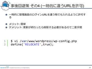 事後回避策 その4 (一時的に違うURLを許可)

!   ⼀一時的に管理理画⾯面のログインURLを違う物でも⼊入れるように許可す
    る

!   メリット: 簡単
!   デメリット: 更更新が終わったら削除する必要があるので⼆二度度⼿手間




  Copyright 2012 Serverworks Co, Ltd. All Rights Reserved.   16
 