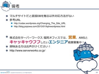 備考

!   マルチサイトだと直接DBを触る以外対応⽅方法がない
!   参考URL
   n  http://codex.wordpress.org/Changing_The_Site_URL
   n  http://blog.popowa.com/2013/01/fqdnwordpress.html




!   株式会社サーバーワークス  福岡オフィスでは、営業、AWSと
  キャッキャウフフしたいエンジニア絶賛募集中！
!   興味ある⽅方はお声がけください！
!   http://www.serverworks.co.jp/




   Copyright 2012 Serverworks Co, Ltd. All Rights Reserved.   18
 
