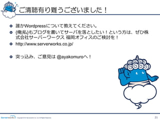 ご清聴有り難うございました！

!   誰かWordpressについて教えてください。
!   {俺|私}もブログを書いてサーバを落落としたい！という⽅方は、ぜひ株
    式会社サーバーワークス  福岡オフィスのご検討を！
!   http://www.serverworks.co.jp/

!   突っ込み、ご意⾒見見は @ayakomuroへ！




  Copyright 2012 Serverworks Co, Ltd. All Rights Reserved.   21
 