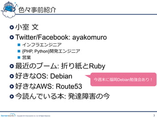 色々事前紹介

!  ⼩小室  ⽂文
!  Twitter/Facebook: ayakomuro
    n  インフラエンジニア
    n  {PHP, Python}開発エンジニア
    n  営業

!    最近のブーム: 折り紙とRuby
!    好きなOS: Debian   今週末に福岡Debian勉強会あり！
!    好きなAWS: Route53
!    今読んでいる本: 発達障害の今

    Copyright 2012 Serverworks Co, Ltd. All Rights Reserved.   3
 
