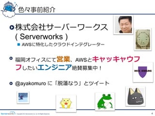 色々事前紹介

!  株式会社サーバーワークス  
   ( Serverworks )
  n  AWSに特化したクラウドインテグレーター


!   福岡オフィスにて営業、AWSとキャッキャウフ
 フしたいエンジニア絶賛募集中！

!   @ayakomuro に「脱藩なう」とツイート




 Copyright 2012 Serverworks Co, Ltd. All Rights Reserved.   4
 