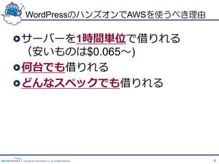 WordPressのハンズオンでAWSを使うべき理由

!  サーバーを1時間単位で借りれる
   （安いものは$0.065〜～)
! 何台でも借りれる
! どんなスペックでも借りれる




 Copyright 2012 Serverworks Co, Ltd. All Rights Reserved.   6
 
