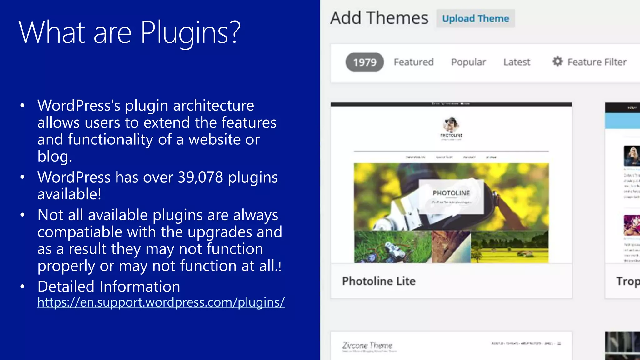 • WordPress's plugin architecture
allows users to extend the features
and functionality of a website or
blog.
• WordPress has over 39,078 plugins
available!
• Not all available plugins are always
compatiable with the upgrades and
as a result they may not function
properly or may not function at all.
https://en.support.wordpress.com/plugins/
 