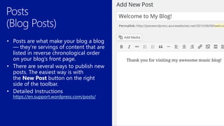• Posts are what make your blog a blog
— they’re servings of content that are
listed in reverse chronological order
on your blog’s front page.
• There are several ways to publish new
posts. The easiest way is with
the New Post button on the right
side of the toolbar.
https://en.support.wordpress.com/posts/
 