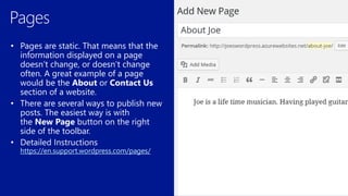 • Pages are static. That means that the
information displayed on a page
doesn’t change, or doesn’t change
often. A great example of a page
would be the About or Contact Us
section of a website.
• There are several ways to publish new
posts. The easiest way is with
the New Page button on the right
side of the toolbar.
https://en.support.wordpress.com/pages/
 