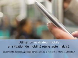 Utiliser un navigateur mobile
en situation de mobilité réelle reste malaisé.
disponibilité du réseau, passage par une URL ou la recherche, interface utilisateur
 