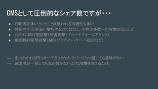 CMSとして圧倒的なシェア数ですが・・・
● 利用者が多いということは狙われる可能性も多い
● 特定のサイトを狙い撃ちするのではなく、不特定多数への攻撃がほとんど
● ログイン試行型攻撃（辞書攻撃・ブルートフォースアタック）
● 脆弱性利用型攻撃（API・プラグイン・サーバ設定など）
→ 引っかかればラッキーアタックなのでバージョン隠しても意味がない
→ 運営者が一見しても気が付かないような攻撃をされることも
 