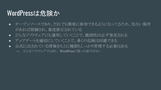 WordPressは危険か
● オープンソースであり、だれでも開発に参加できるようになってるため、危ない箇所
があれば指摘され、都度修正されている
● どんなソフトウェアにも運用していくことで、脆弱性は必ず発見される
● アップデートを適切にしていくことで、多くの危険は回避できる
● 公式に出されている情報をもとに権限もしっかり管理する必要はある
→ どんなソフトウェアでも同じ。 WordPressに限った話ではない
 