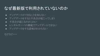 なぜ最新版で利用されていないのか
● アップデートができることを知らない
● アップデートをすると不具合が起こってしまう
● 不具合が起こるのがこわい
● レンタルサーバの環境でアップデートできない
● アップデートをする意味がわからない
などなど・・・
 