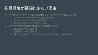 推奨環境が極端に少ない理由
● 共用レンタルサーバでPHP7.2対応しているサービスがほとんどない
→ 大手のレンタルサーバサービスは 7.1系までが多い
→ 7.2対応しているレンタルサーバもちらほら
→ 5.3くらいで対応が止まっているサービスも・・・
● クラウドやVPSの環境でも導入する手間がかかる
→ CentOS6のデフォルトは5.3系
→ CentOS7のデフォルトは5.4系
→ 導入するには自力でビルドするか、対応するリポジトリを入れる必要がある
 