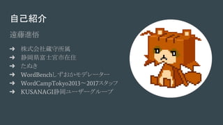 自己紹介
遠藤進悟
➜ 株式会社蔵守所属
➜ 静岡県富士宮市在住
➜ たぬき
➜ WordBenchしずおかモデレーター
➜ WordCampTokyo2013〜2017スタッフ
➜ KUSANAGI静岡ユーザーグループ
 