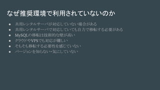 なぜ推奨環境で利用されていないのか
● 共用レンタルサーバが対応していない場合がある
● 共用レンタルサーバで対応していても自力で移転する必要がある
● MySQLの移転は技術的な壁が高い
● クラウドやVPSでも対応が難しい
● そもそも移転する必要性を感じていない
● バージョンを知らない・気にしていない
 