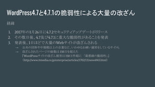 WordPress4.7と4.7.1の脆弱性による大量の改ざん
経緯
1. 2017年の1月26日に4.7.2セキュリティアップデートがリリース
2. その数日後、4.7及び4.7.1に重大な脆弱性があることを発表
3. 発表後、1日ほどで大量のWebサイトが改ざんされる
→ 公共の団体や中規模以上の企業など、いわゆるお硬い運営をしているサイトも
→ 改ざんされたページの総数は 150万を超えた
『WordPressサイトの改ざん被害は 150万件超に　「最悪級の脆弱性」』
（http://www.itmedia.co.jp/enterprise/articles/1702/13/news045.html）
 