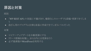 原因と対策
原因
● 「WP REST API」の実装に不備があり、権限なしのユーザでも投稿・更新できてしま
う
● 改ざん用のプログラム自体も容易に作成できてしまうレベルだった
対策
● マイナーアップデートを自動更新にする
● リリース情報を収集し、3日以内には更新を行う
● 必ず最新版のWordPressを利用する
 