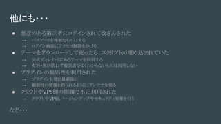 他にも・・・
● 悪意のある第三者にログインされて改ざんされた
→ パスワードを複雑なものにする
→ ログイン画面にアクセス制限をかける
● テーマをダウンロードして使ったら、スクリプトが埋め込まれていた
→ 公式ディレクトリにあるテーマを利用する
→ 有料・無料問わず提供者がよくわからないものは利用しない
● プラグインの脆弱性を利用された
→ プラグインも常に最新版に
→ 脆弱性の情報を得られるように、アンテナを張る
● クラウドやVPS側の問題で不正利用された
→ クラウドやVPSもバージョンアップやセキュリティ対策を行う
など・・・
 