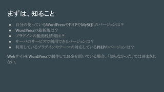 まずは、知ること
● 自分の使っているWordPressやPHPやMySQLのバージョンは？
● WordPressの最新版は？
● プラグインの脆弱性情報は？
● サーバのサービスで利用できるバージョンは？
● 利用しているプラグインやテーマの対応しているPHPのバージョンは？
WebサイトをWordPressで制作してお金を頂いている場合、「知らなかった」では済まされ
ない。
 