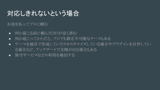 対応しきれないという場合
お金を払ってプロに頼む
● 何か起こる前に頼んだほうが安く済む
● 何か起こってからだと、プロでも修正不可能なケースもある
● テーマを独自で作成していたりカスタマイズしている場合やプラグインを自作してい
る場合など、アップデートで支障が出る場合もある
● 保守サービスなどの利用を検討する
 