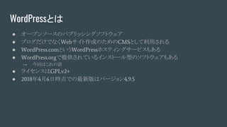 WordPressとは
● オープンソースのパブリッシングソフトウェア
● ブログだけでなくWebサイト作成のためのCMSとして利用される
● WordPress.comというWordPressホスティングサービスもある
● WordPress.orgで提供されているインストール型のソフトウェアもある
→ 今回はこれの話
● ライセンスはGPLv2+
● 2018年4月6日時点での最新版はバージョン4.9.5
 