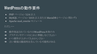 WordPressの動作要件
● PHP バージョン 5.2.4 以上
● MySQL バージョン 5.0.15 以上または MariaDB (バージョン問わず)
● Apache mod_rewrite モジュール
ただし・・・
➜ 動作保証されているのはWordPress本体のみ
➜ プラグインやテーマはこれに準拠しなくてもよい
➜ いつ要件が上がってもおかしくない
➜ 古い環境は脆弱性を含んでいる可能性がある
 