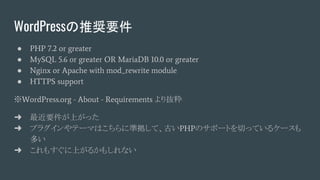 WordPressの推奨要件
● PHP 7.2 or greater
● MySQL 5.6 or greater OR MariaDB 10.0 or greater
● Nginx or Apache with mod_rewrite module
● HTTPS support
※WordPress.org - About - Requirements より抜粋
➜ 最近要件が上がった
➜ プラグインやテーマはこちらに準拠して、古いPHPのサポートを切っているケースも
多い
➜ これもすぐに上がるかもしれない
 