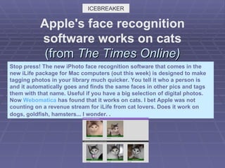 Apple's face recognition software works on cats (from  The Times Online) Stop press! The new iPhoto face recognition software that comes in the new iLife package for Mac computers (out this week) is designed to make tagging photos in your library much quicker. You tell it who a person is and it automatically goes and finds the same faces in other pics and tags them with that name. Useful if you have a big selection of digital photos. Now  Webomatica  has found that it works on cats. I bet Apple was not counting on a revenue stream for iLife from cat lovers. Does it work on dogs, goldfish, hamsters... I wonder.  .  ICEBREAKER 