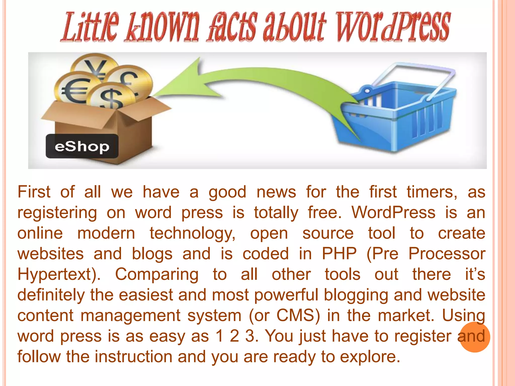 First of all we have a good news for the first timers, as
registering on word press is totally free. WordPress is an
online modern technology, open source tool to create
websites and blogs and is coded in PHP (Pre Processor
Hypertext). Comparing to all other tools out there it’s
definitely the easiest and most powerful blogging and website
content management system (or CMS) in the market. Using
word press is as easy as 1 2 3. You just have to register and
follow the instruction and you are ready to explore.
 