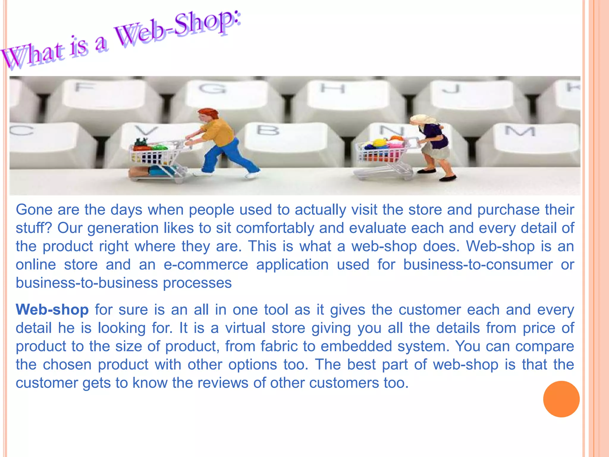 Gone are the days when people used to actually visit the store and purchase their
stuff? Our generation likes to sit comfortably and evaluate each and every detail of
the product right where they are. This is what a web-shop does. Web-shop is an
online store and an e-commerce application used for business-to-consumer or
business-to-business processes
Web-shop for sure is an all in one tool as it gives the customer each and every
detail he is looking for. It is a virtual store giving you all the details from price of
product to the size of product, from fabric to embedded system. You can compare
the chosen product with other options too. The best part of web-shop is that the
customer gets to know the reviews of other customers too.
 