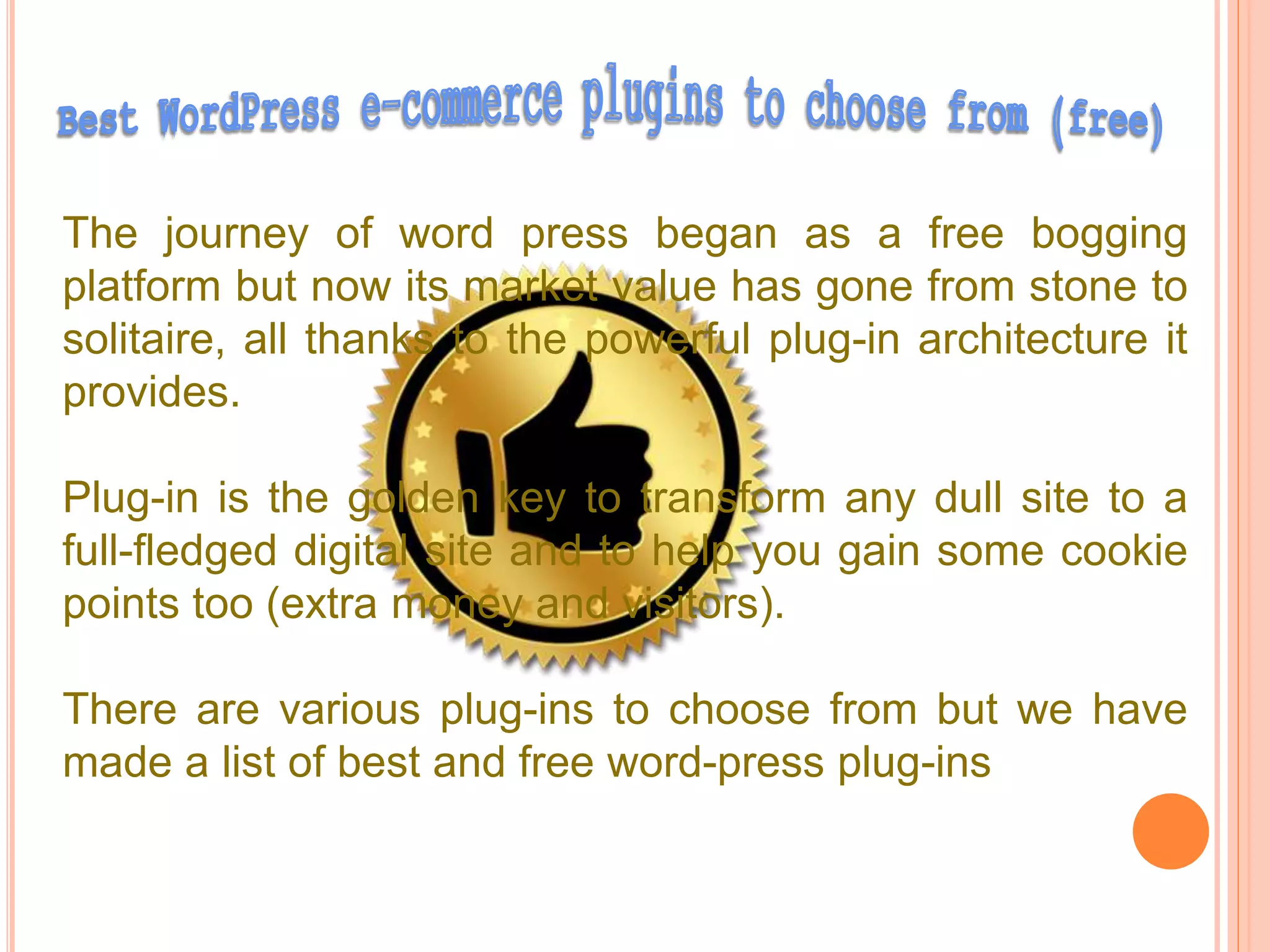 The journey of word press began as a free bogging
platform but now its market value has gone from stone to
solitaire, all thanks to the powerful plug-in architecture it
provides.
Plug-in is the golden key to transform any dull site to a
full-fledged digital site and to help you gain some cookie
points too (extra money and visitors).
There are various plug-ins to choose from but we have
made a list of best and free word-press plug-ins
 
