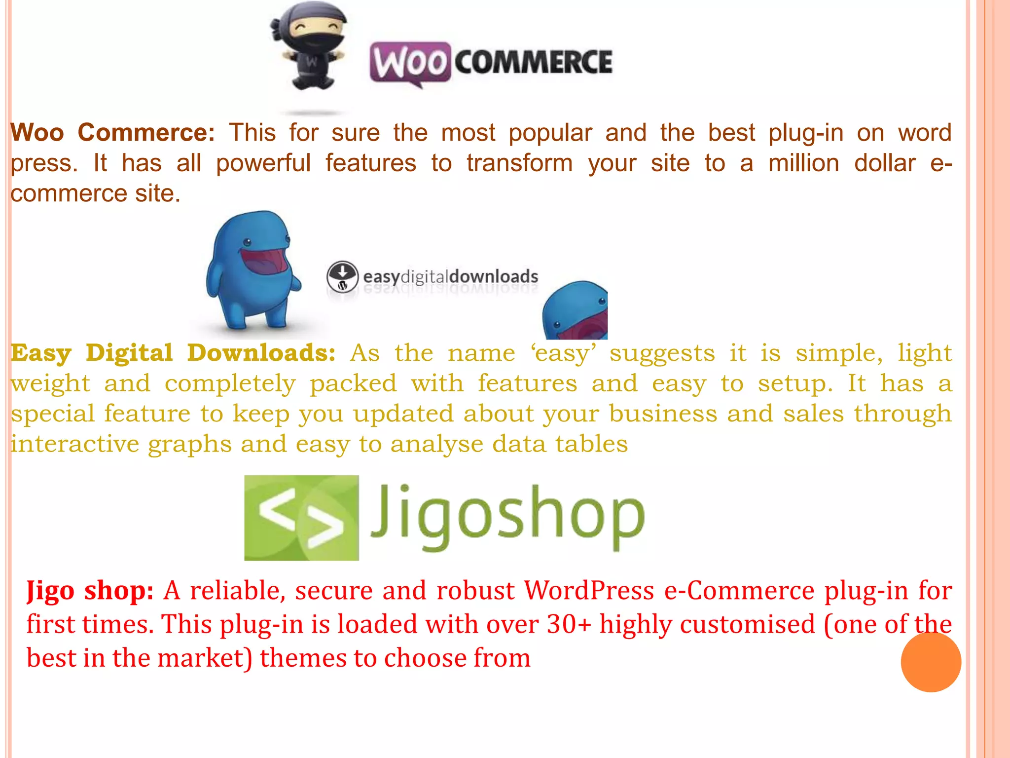 Woo Commerce: This for sure the most popular and the best plug-in on word
press. It has all powerful features to transform your site to a million dollar e-
commerce site.
Easy Digital Downloads: As the name ‘easy’ suggests it is simple, light
weight and completely packed with features and easy to setup. It has a
special feature to keep you updated about your business and sales through
interactive graphs and easy to analyse data tables
Jigo shop: A reliable, secure and robust WordPress e-Commerce plug-in for
first times. This plug-in is loaded with over 30+ highly customised (one of the
best in the market) themes to choose from
 