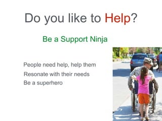 Be a Support Ninja
Do you like to Help?
People need help, help them
Resonate with their needs
Be a superhero
 